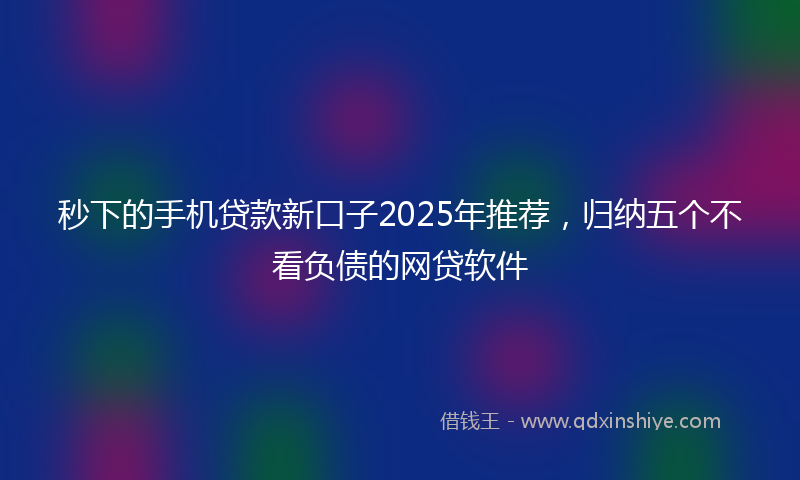 秒下的手机贷款新口子2025年推荐，归纳五个不看负债的网贷软件