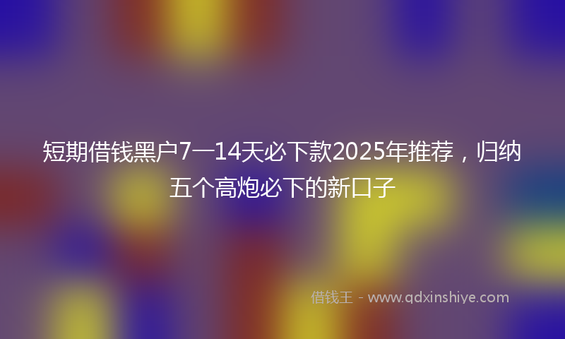 短期借钱黑户7一14天必下款2025年推荐，归纳五个高炮必下的新口子