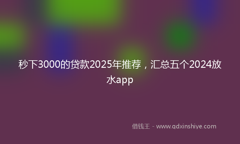 秒下3000的贷款2025年推荐，汇总五个2024放水app