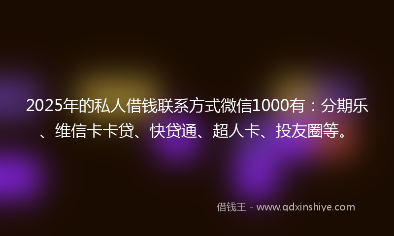 2025年的私人借钱联系方式微信1000有：分期乐、维信卡卡贷、快贷通、超人卡、投友圈等。