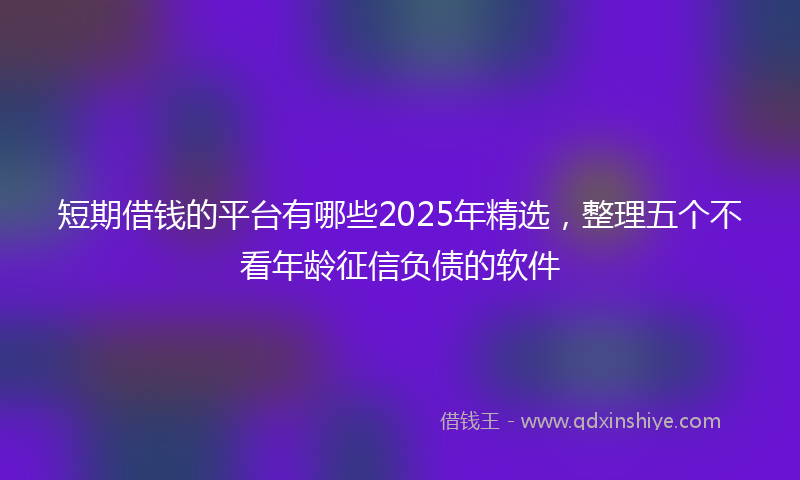 短期借钱的平台有哪些2025年精选，整理五个不看年龄征信负债的软件