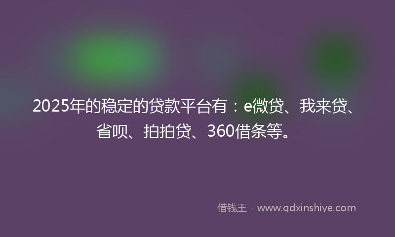 2025年的稳定的贷款平台有：e微贷、我来贷、省呗、拍拍贷、360借条等。