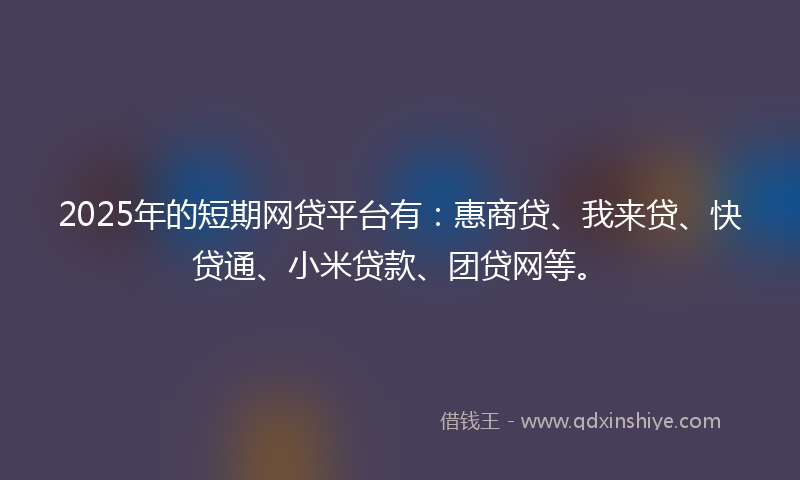 2025年的短期网贷平台有：惠商贷、我来贷、快贷通、小米贷款、团贷网等。