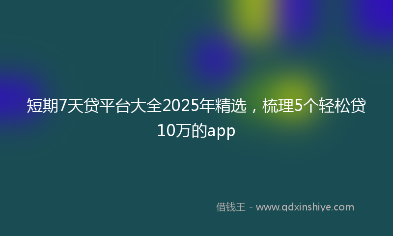 短期7天贷平台大全2025年精选，梳理5个轻松贷10万的app