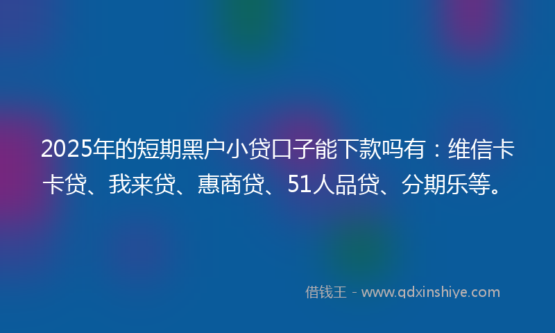 2025年的短期黑户小贷口子能下款吗有：维信卡卡贷、我来贷、惠商贷、51人品贷、分期乐等。