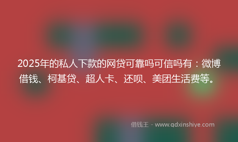 2025年的私人下款的网贷可靠吗可信吗有：微博借钱、柯基贷、超人卡、还呗、美团生活费等。