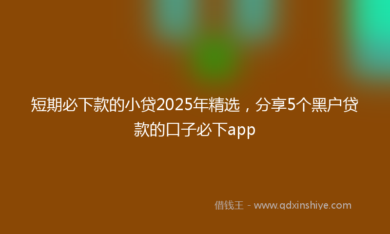 短期必下款的小贷2025年精选,分享5个黑户贷款的口子必下app