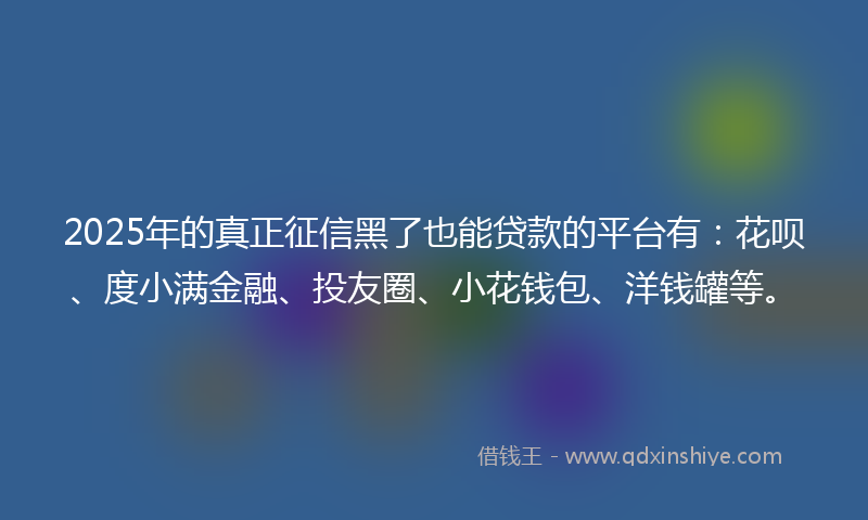 2025年的真正征信黑了也能贷款的平台有：花呗、度小满金融、投友圈、小花钱包、洋钱罐等。
