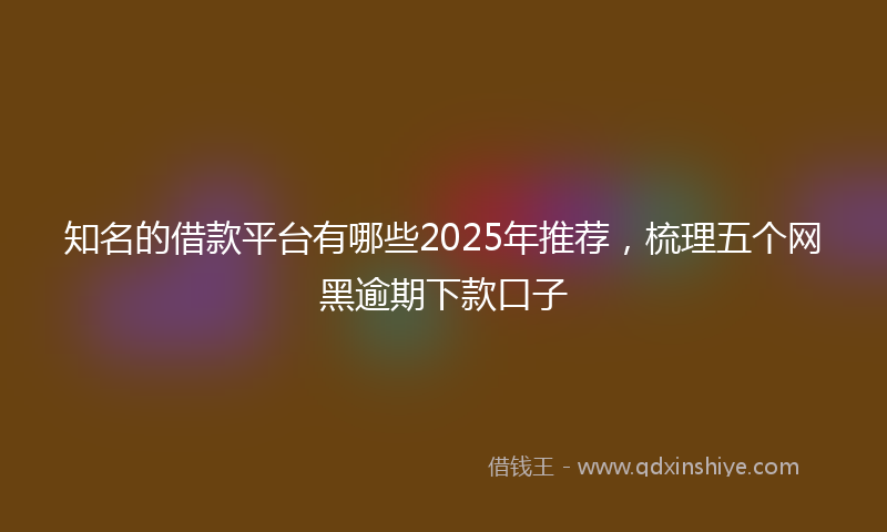 知名的借款平台有哪些2025年推荐，梳理五个网黑逾期下款口子