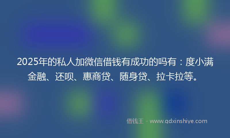 2025年的私人加微信借钱有成功的吗有：度小满金融、还呗、惠商贷、随身贷、拉卡拉等。
