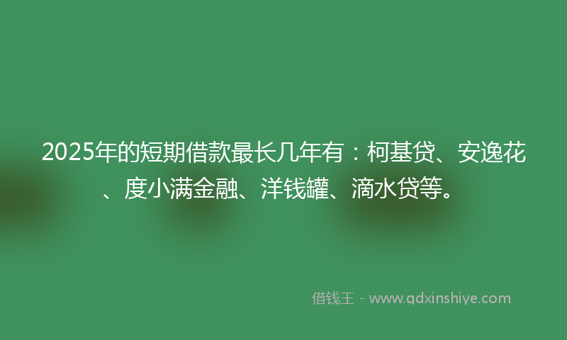 2025年的短期借款最长几年有：柯基贷、安逸花、度小满金融、洋钱罐、滴水贷等。