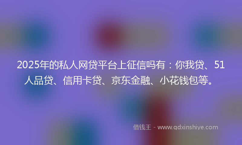 2025年的私人网贷平台上征信吗有：你我贷、51人品贷、信用卡贷、京东金融、小花钱包等。