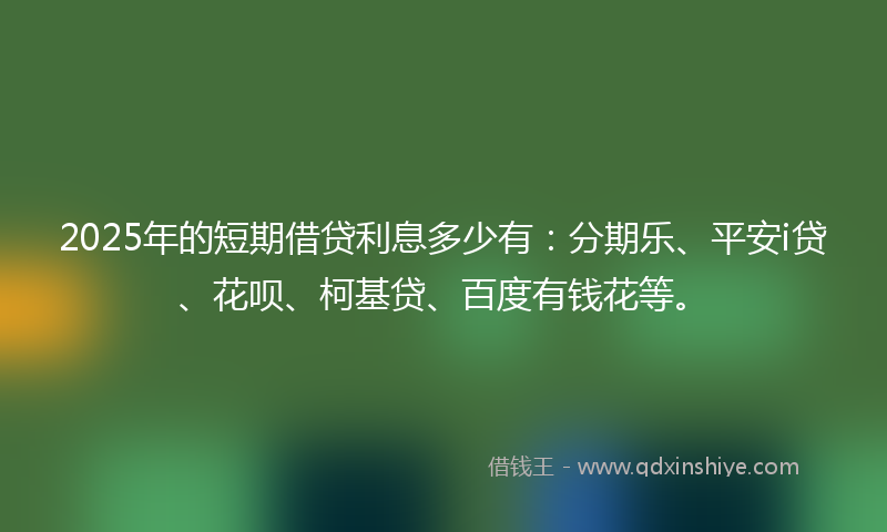 2025年的短期借贷利息多少有:分期乐、平安i贷、花呗、柯基贷、百度有钱花等。
