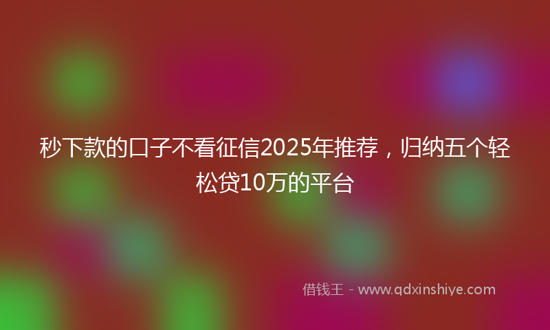 秒下款的口子不看征信2025年推荐，归纳五个轻松贷10万的平台