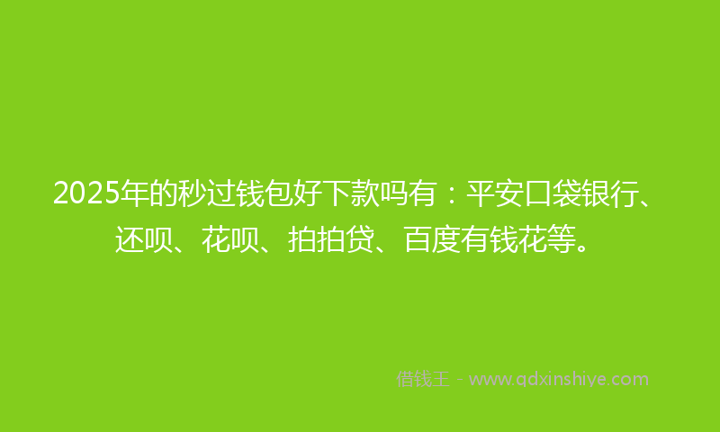 2025年的秒过钱包好下款吗有：平安口袋银行、还呗、花呗、拍拍贷、百度有钱花等。