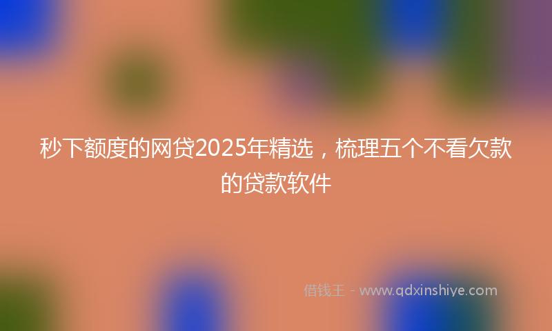 秒下额度的网贷2025年精选，梳理五个不看欠款的贷款软件