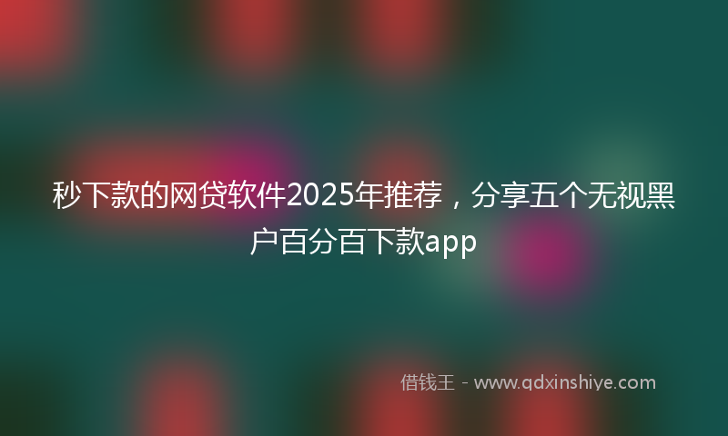 秒下款的网贷软件2025年推荐，分享五个无视黑户百分百下款app