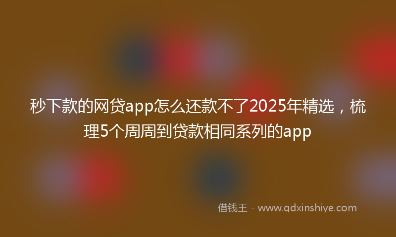 秒下款的网贷app怎么还款不了2025年精选，梳理5个周周到贷款相同系列的app