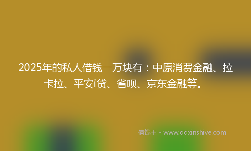 2025年的私人借钱一万块有:中原消费金融、拉卡拉、平安i贷、省呗、京东金融等。
