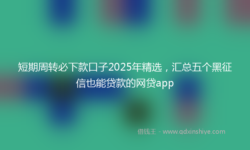 短期周转必下款口子2025年精选，汇总五个黑征信也能贷款的网贷app