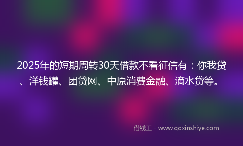 2025年的短期周转30天借款不看征信有：你我贷、洋钱罐、团贷网、中原消费金融、滴水贷等。