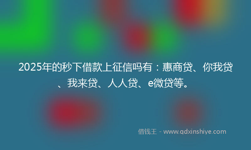 2025年的秒下借款上征信吗有：惠商贷、你我贷、我来贷、人人贷、e微贷等。