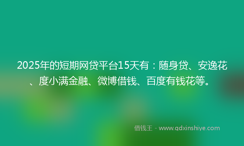 2025年的短期网贷平台15天有：随身贷、安逸花、度小满金融、微博借钱、百度有钱花等。