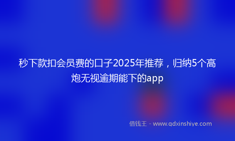 秒下款扣会员费的口子2025年推荐，归纳5个高炮无视逾期能下的app