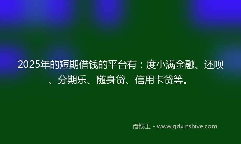 2025年的短期借钱的平台有：度小满金融、还呗、分期乐、随身贷、信用卡贷等。