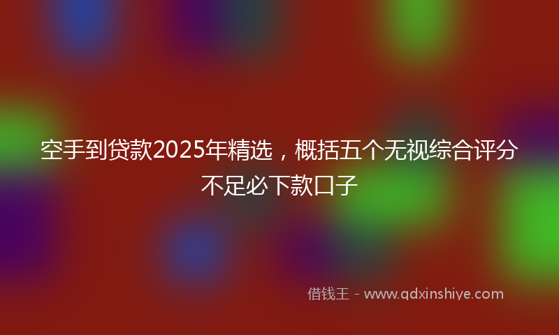 空手到贷款2025年精选，概括五个无视综合评分不足必下款口子