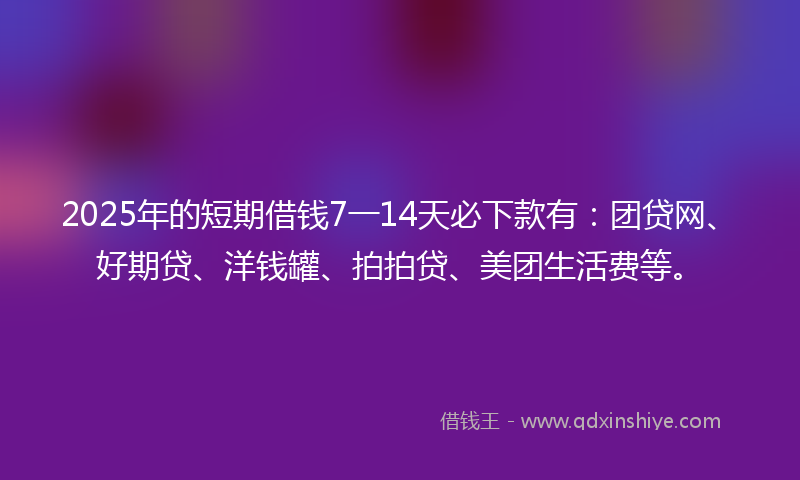 2025年的短期借钱7一14天必下款有：团贷网、好期贷、洋钱罐、拍拍贷、美团生活费等。