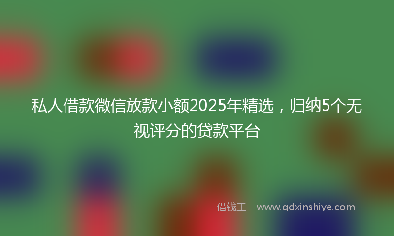 私人借款微信放款小额2025年精选，归纳5个无视评分的贷款平台