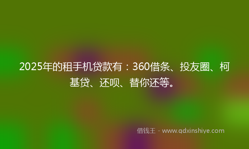2025年的租手机贷款有：360借条、投友圈、柯基贷、还呗、替你还等。