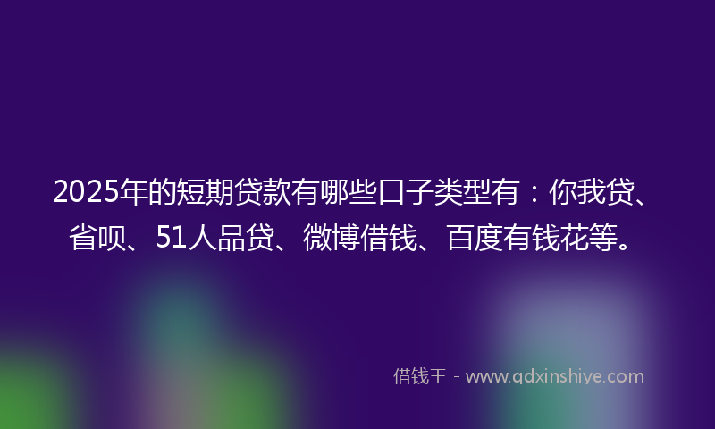 2025年的短期贷款有哪些口子类型有：你我贷、省呗、51人品贷、微博借钱、百度有钱花等。