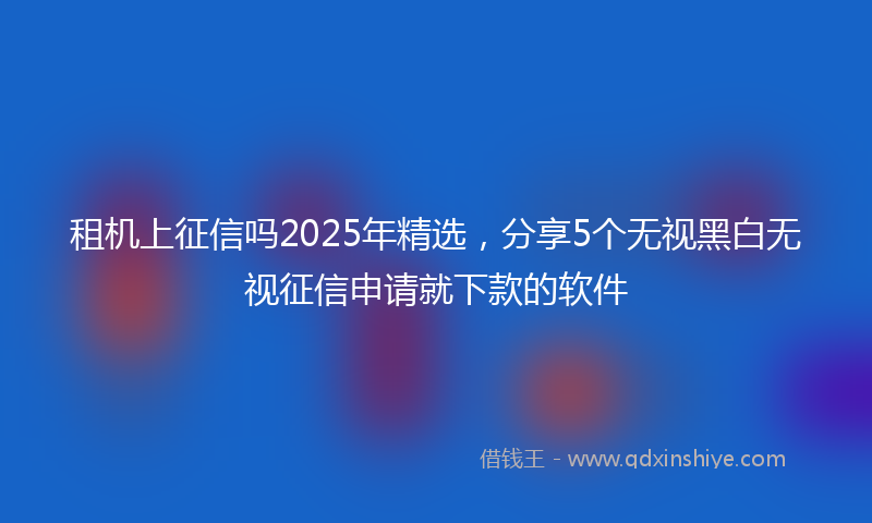 租机上征信吗2025年精选，分享5个无视黑白无视征信申请就下款的软件