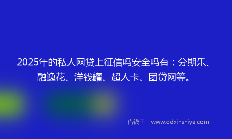 2025年的私人网贷上征信吗安全吗有：分期乐、融逸花、洋钱罐、超人卡、团贷网等。