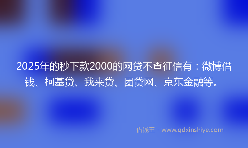 2025年的秒下款2000的网贷不查征信有：微博借钱、柯基贷、我来贷、团贷网、京东金融等。