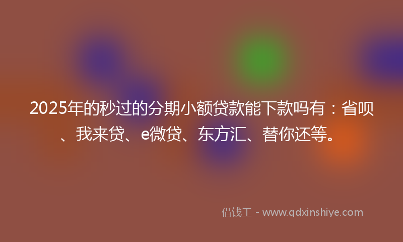 2025年的秒过的分期小额贷款能下款吗有：省呗、我来贷、e微贷、东方汇、替你还等。