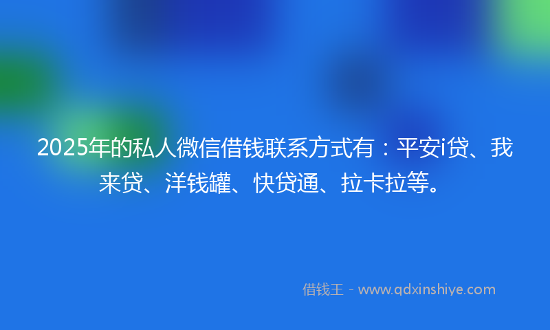 2025年的私人微信借钱联系方式有：平安i贷、我来贷、洋钱罐、快贷通、拉卡拉等。