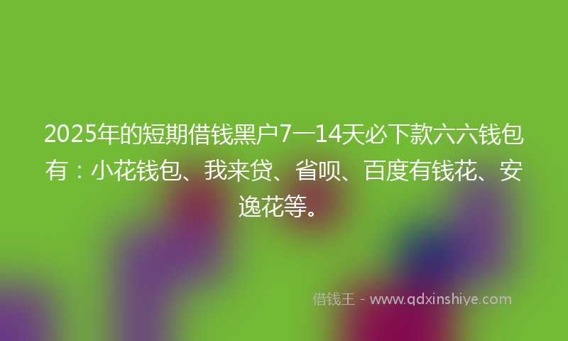 2025年的短期借钱黑户7一14天必下款六六钱包有：小花钱包、我来贷、省呗、百度有钱花、安逸花等。