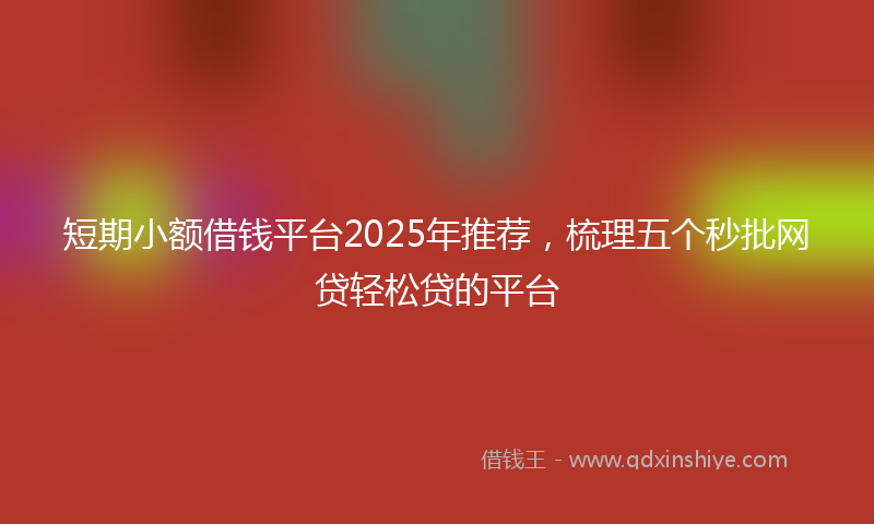 短期小额借钱平台2025年推荐，梳理五个秒批网贷轻松贷的平台