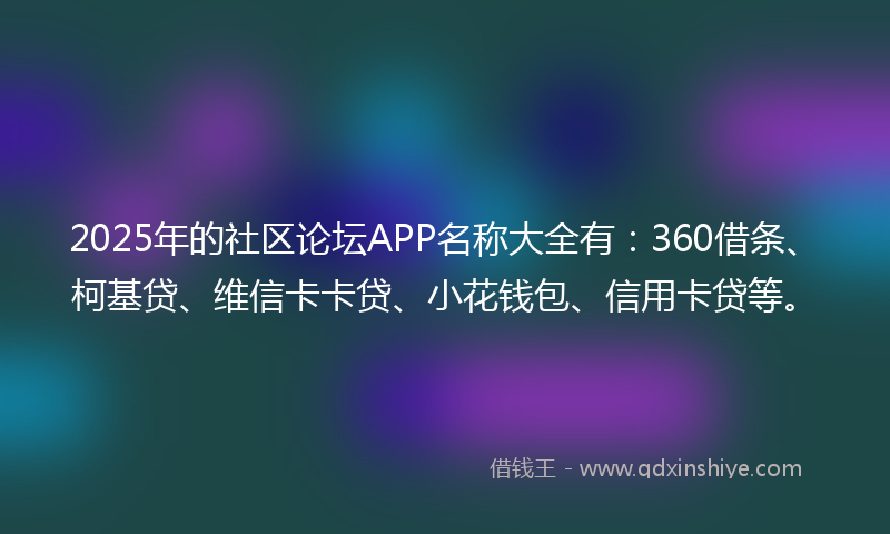2025年的社区论坛APP名称大全有：360借条、柯基贷、维信卡卡贷、小花钱包、信用卡贷等。