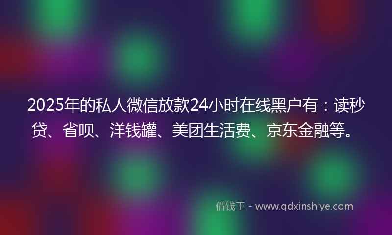 2025年的私人微信放款24小时在线黑户有：读秒贷、省呗、洋钱罐、美团生活费、京东金融等。