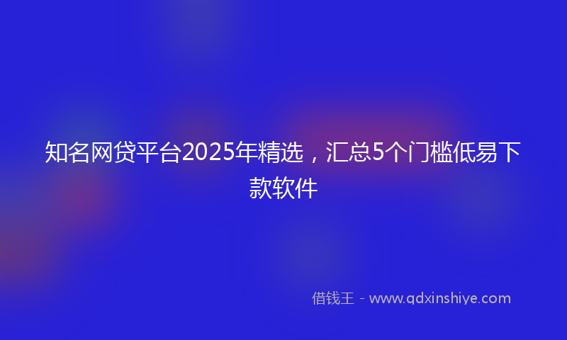 知名网贷平台2025年精选，汇总5个门槛低易下款软件