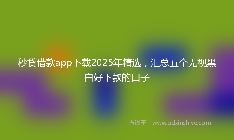 秒贷借款app下载2025年精选，汇总五个无视黑白好下款的口子