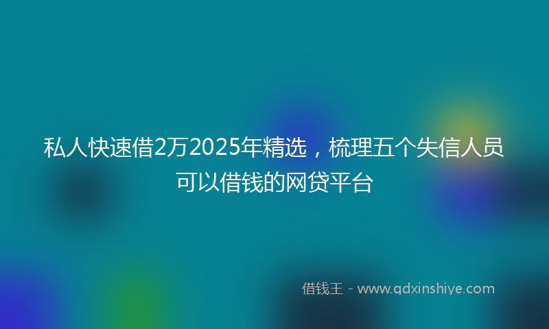 私人快速借2万2025年精选，梳理五个失信人员可以借钱的网贷平台