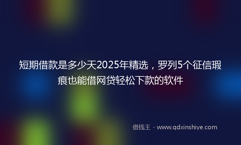 短期借款是多少天2025年精选，罗列5个征信瑕疵也能借网贷轻松下款的软件