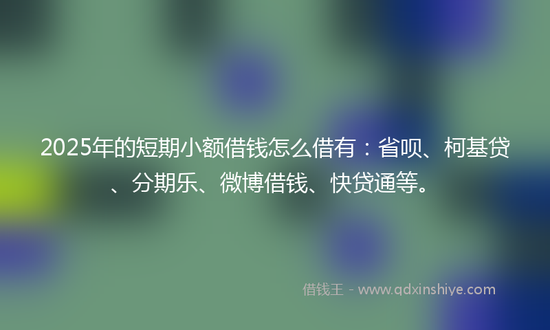 2025年的短期小额借钱怎么借有:省呗、柯基贷、分期乐、微博借钱、快贷通等。