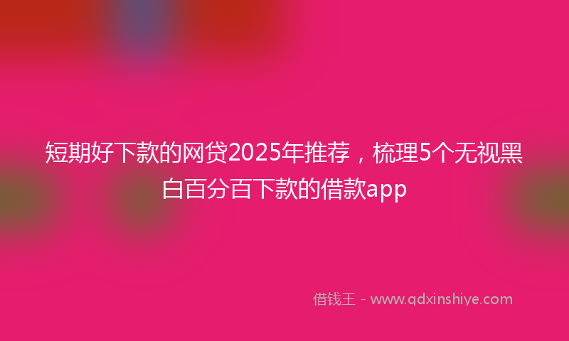 短期好下款的网贷2025年推荐,梳理5个无视黑白百分百下款的借款app