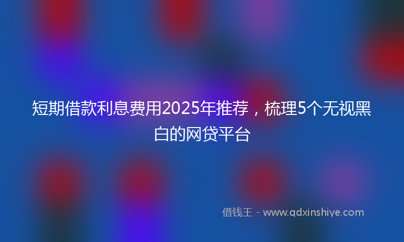 短期借款利息费用2025年推荐，梳理5个无视黑白的网贷平台